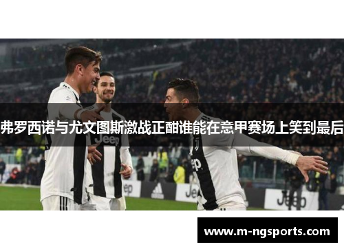 弗罗西诺与尤文图斯激战正酣谁能在意甲赛场上笑到最后
